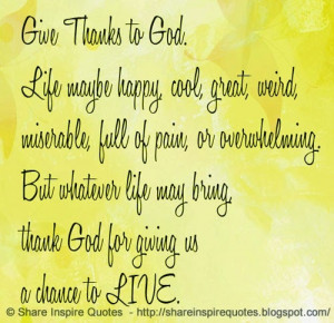 Give thanks to GOD. Life may be happy, cool, great, weird, miserable ...
