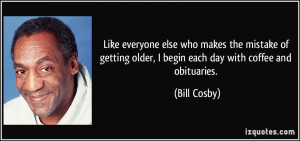 ... older, I begin each day with coffee and obituaries. - Bill Cosby
