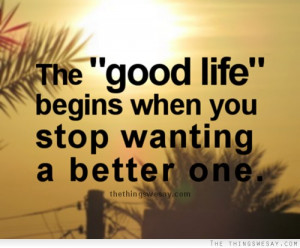 The good life begins when you stop wanting a better one