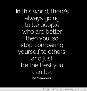 ... so stop comparing yourself to others, and just be the best you can be