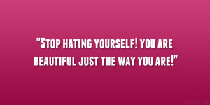 Stop hating yourself! you are beautiful just the way you are!”