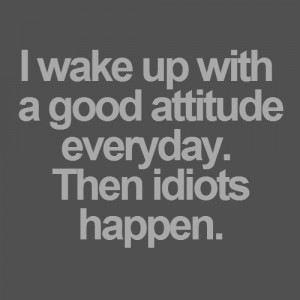 wake up with a good attitude everyday. Then idiots happen.