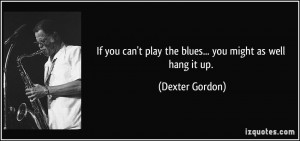 ... can't play the blues... you might as well hang it up. - Dexter Gordon