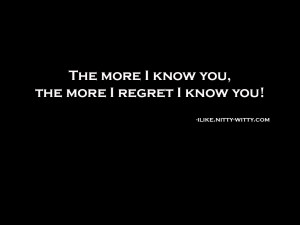 The more I know you; the more I regret I know you!