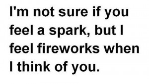 ... not sure if you feel a spark, but I feel fireworks when I think of you