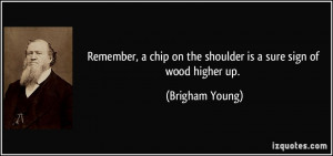 ... chip on the shoulder is a sure sign of wood higher up. - Brigham Young