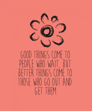 ... who wait, but better things come to those who go out and get them
