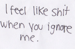 feel like shit when you ignore me.
