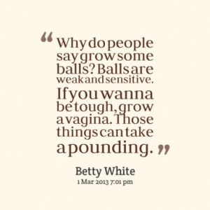 Why do people say grow some balls? Balls are weak and sensitive. If ...