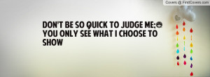 don't be so quick to judge me;)you only see what i choose to show ...
