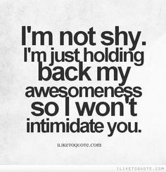 not shy. I'm just holding back my awesomeness so I won't ...