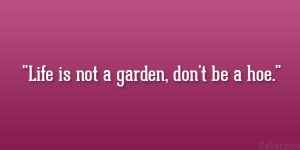Life is not a garden, don’t be a hoe.”