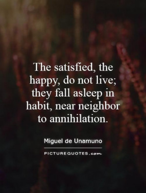 The satisfied, the happy, do not live; they fall asleep in habit, near ...