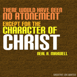 ... been no Atonement except for the character of Christ. -Neal A. Maxwell