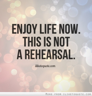 Enjoy life now. This is not a rehearsal.
