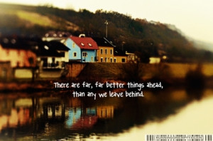 There are far, far better things ahead, than any we leave behind.