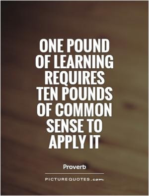 One pound of learning requires ten pounds of common sense to apply it