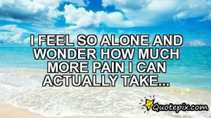 FEEL SO ALONE AND WONDER HOW MUCH MORE PAIN I CAN ACTUALLY TAKE...