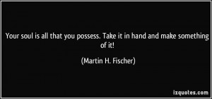 Your soul is all that you possess. Take it in hand and make something ...