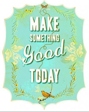 Make something good today...