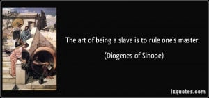 The art of being a slave is to rule one's master. - Diogenes of Sinope