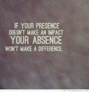 ... presence doesn't make an impact your absence won't make a difference