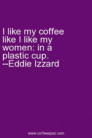 ... like my coffee like I like my women: in a plastic cup. --Eddie Izzard