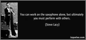 You can work on the saxophone alone, but ultimately you must perform ...