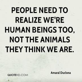 People need to realize we're human beings too, not the animals they ...