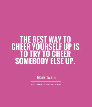 The best way to cheer yourself up is to try to cheer somebody else up ...