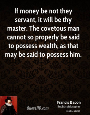 If money be not they servant, it will be thy master. The covetous man ...