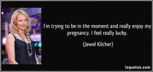 ... and really enjoy my pregnancy. I feel really lucky. - Jewel Kilcher