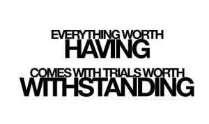 Everything worth having, comes with trials worth withstanding....