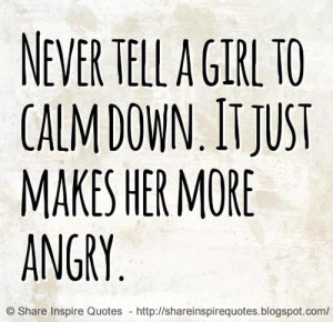 Never tell a girl to calm down. It just makes her more angry.