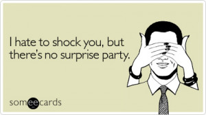 ... Birthday Ecard: I hate to shock you, but there's no surprise party