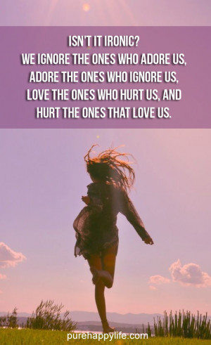 ... ignore us, love the ones who hurt us, and hurt the ones that love us
