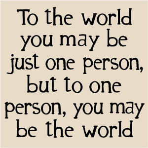 To the world you may be just one person, but to one person, you may be ...