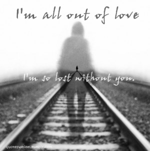... all out of love, I’m so lost without you.All out of love- Air Supply