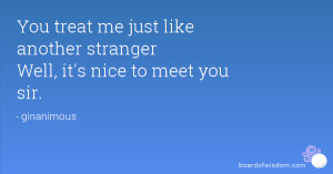 You treat me just like another stranger Well, it's nice to meet you ...