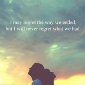 may regret the way we ended, but I will never regret what we had.