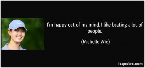 ... happy out of my mind. I like beating a lot of people. - Michelle Wie