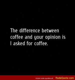 The difference between coffee and your opinion is I asked for coffee.