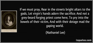 If we must pray, Rear in the streets bright altars to the gods, Let ...