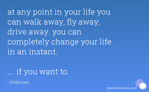at any point in your life you can walk away, fly away, drive away. you ...