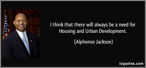 ... always be a need for Housing and Urban Development. - Alphonso Jackson