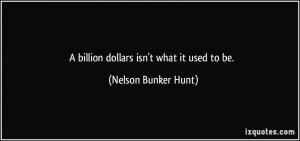 billion dollars isn't what it used to be. - Nelson Bunker Hunt