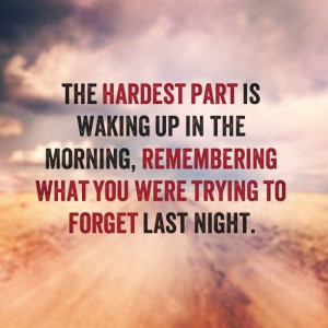 the hardest part is waking up in the morning, remembering what you ...