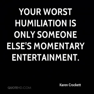 Your worst humiliation is only someone else's momentary entertainment.