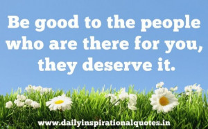 Be good to the people who are there for you they deserve it ...