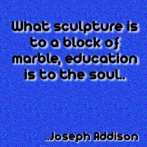 ... is to a block of marble, education is to the soul. Joseph Addison